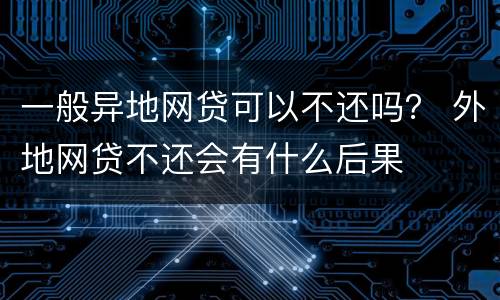 一般异地网贷可以不还吗？ 外地网贷不还会有什么后果
