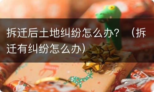 拆迁后土地纠纷怎么办？（拆迁有纠纷怎么办）