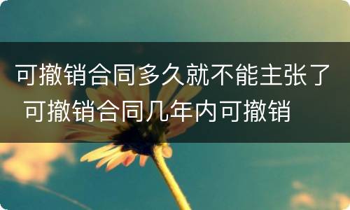 可撤销合同多久就不能主张了 可撤销合同几年内可撤销