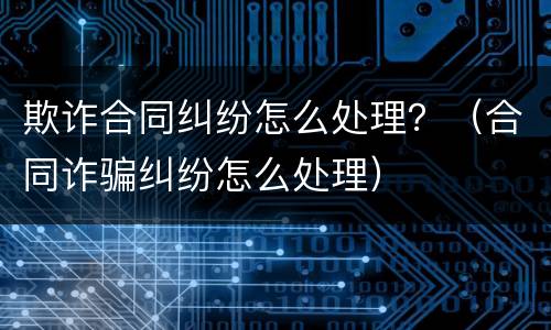 欺诈合同纠纷怎么处理？（合同诈骗纠纷怎么处理）