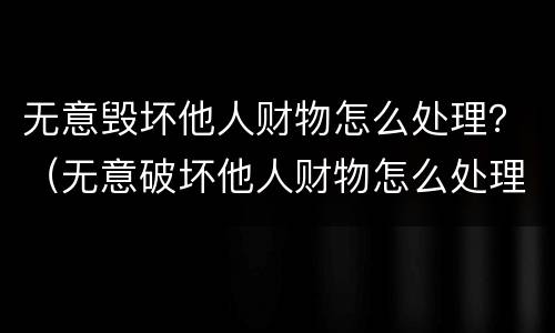 无意毁坏他人财物怎么处理？（无意破坏他人财物怎么处理）