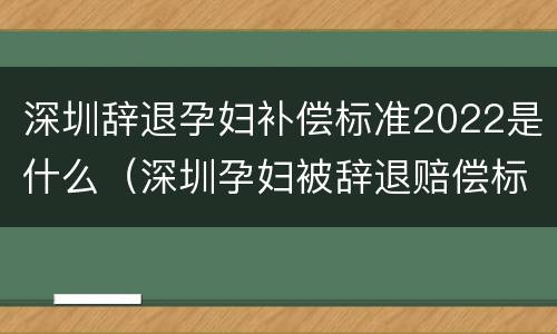 深圳辞退孕妇补偿标准2022是什么（深圳孕妇被辞退赔偿标准）