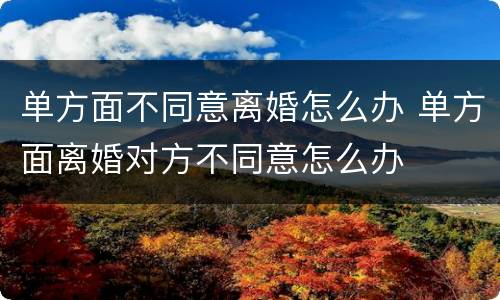 单方面不同意离婚怎么办 单方面离婚对方不同意怎么办