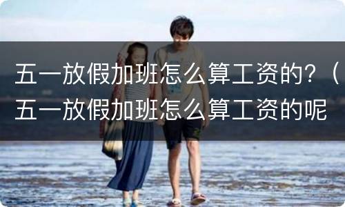 五一放假加班怎么算工资的?（五一放假加班怎么算工资的呢）