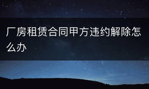 厂房租赁合同甲方违约解除怎么办