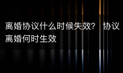 离婚协议什么时候失效？ 协议离婚何时生效