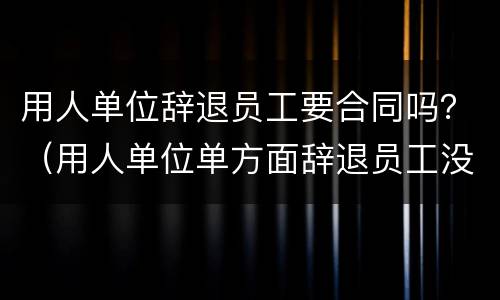 用人单位辞退员工要合同吗？（用人单位单方面辞退员工没有签合同）