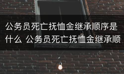公务员死亡抚恤金继承顺序是什么 公务员死亡抚恤金继承顺序是什么规定