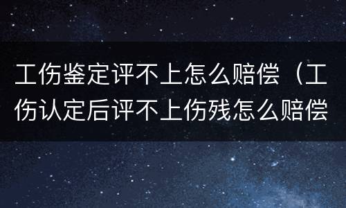 工伤鉴定评不上怎么赔偿（工伤认定后评不上伤残怎么赔偿）