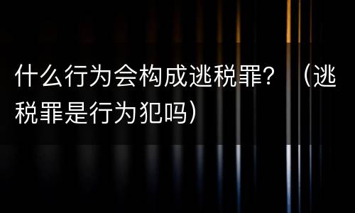 什么行为会构成逃税罪？（逃税罪是行为犯吗）