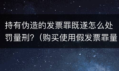 持有伪造的发票罪既遂怎么处罚量刑?（购买使用假发票罪量刑）