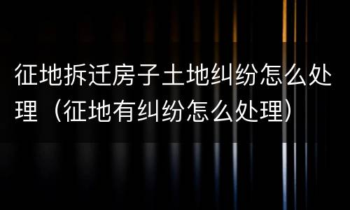 征地拆迁房子土地纠纷怎么处理（征地有纠纷怎么处理）