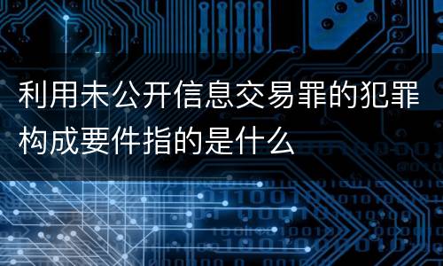 利用未公开信息交易罪的犯罪构成要件指的是什么