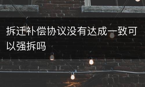 拆迁补偿协议没有达成一致可以强拆吗