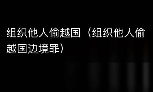 组织他人偷越国（组织他人偷越国边境罪）