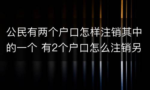 公民有两个户口怎样注销其中的一个 有2个户口怎么注销另外一个