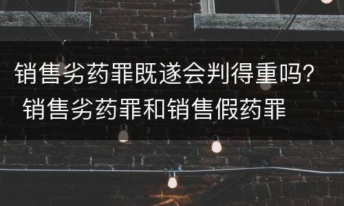 销售劣药罪既遂会判得重吗？ 销售劣药罪和销售假药罪