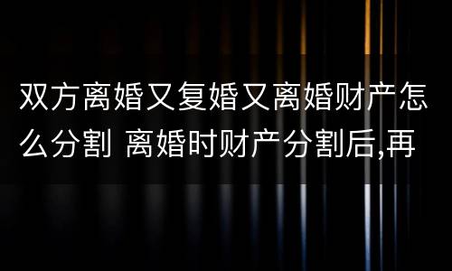 双方离婚又复婚又离婚财产怎么分割 离婚时财产分割后,再复婚财产还是共有的吗?