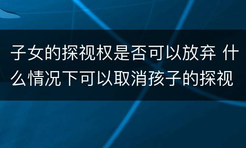 子女的探视权是否可以放弃 什么情况下可以取消孩子的探视权