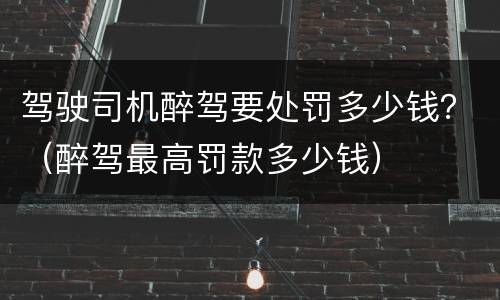 驾驶司机醉驾要处罚多少钱？（醉驾最高罚款多少钱）