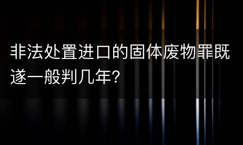 非法处置进口的固体废物罪既遂一般判几年？