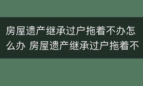 房屋遗产继承过户拖着不办怎么办 房屋遗产继承过户拖着不办怎么办理