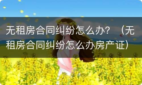 无租房合同纠纷怎么办？（无租房合同纠纷怎么办房产证）