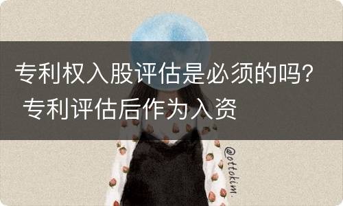 专利权入股评估是必须的吗？ 专利评估后作为入资