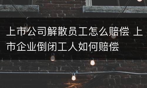 上市公司解散员工怎么赔偿 上市企业倒闭工人如何赔偿