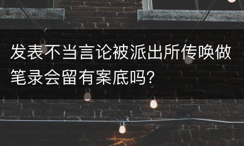 发表不当言论被派出所传唤做笔录会留有案底吗？