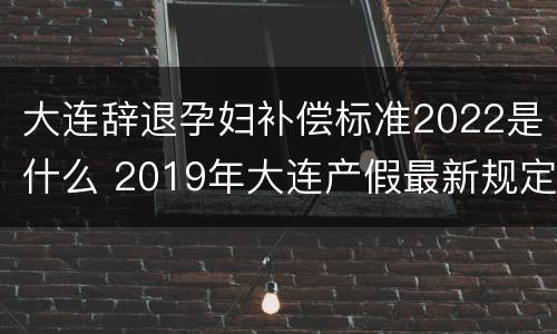大连辞退孕妇补偿标准2022是什么 2019年大连产假最新规定