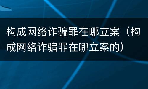 构成网络诈骗罪在哪立案（构成网络诈骗罪在哪立案的）