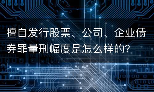 擅自发行股票、公司、企业债券罪量刑幅度是怎么样的？