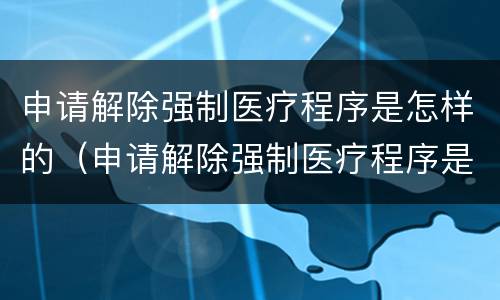 申请解除强制医疗程序是怎样的（申请解除强制医疗程序是怎样的情形）