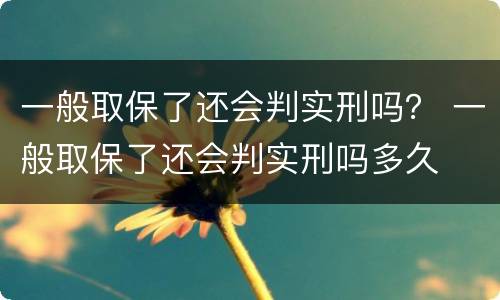 一般取保了还会判实刑吗？ 一般取保了还会判实刑吗多久