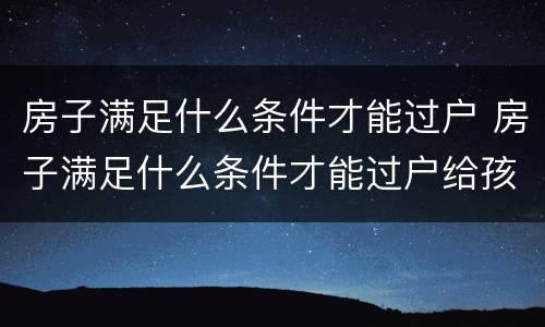 房子满足什么条件才能过户 房子满足什么条件才能过户给孩子