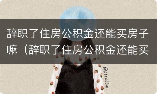 辞职了住房公积金还能买房子嘛（辞职了住房公积金还能买房子嘛现在）