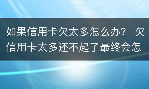 如果信用卡欠太多怎么办？ 欠信用卡太多还不起了最终会怎么办