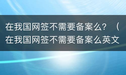 在我国网签不需要备案么？（在我国网签不需要备案么英文）