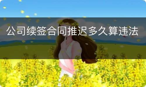 公司续签合同推迟多久算违法