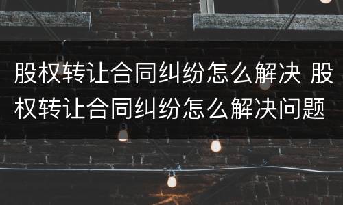 股权转让合同纠纷怎么解决 股权转让合同纠纷怎么解决问题