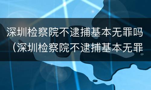 深圳检察院不逮捕基本无罪吗（深圳检察院不逮捕基本无罪吗）
