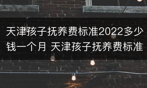 天津孩子抚养费标准2022多少钱一个月 天津孩子抚养费标准2022多少钱一个月呢