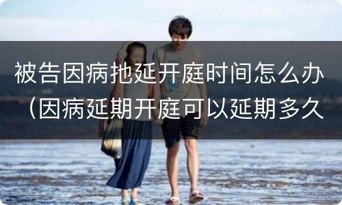 被告因病扡延开庭时间怎么办（因病延期开庭可以延期多久）