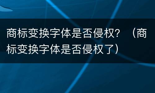 商标变换字体是否侵权？（商标变换字体是否侵权了）
