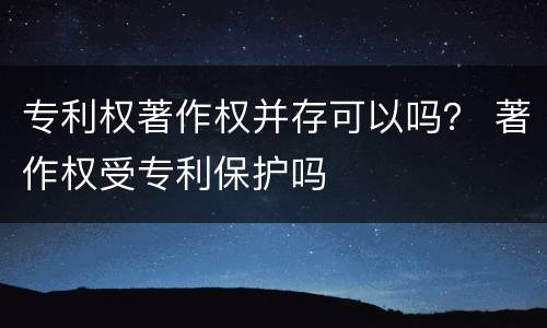 专利权著作权并存可以吗？ 著作权受专利保护吗