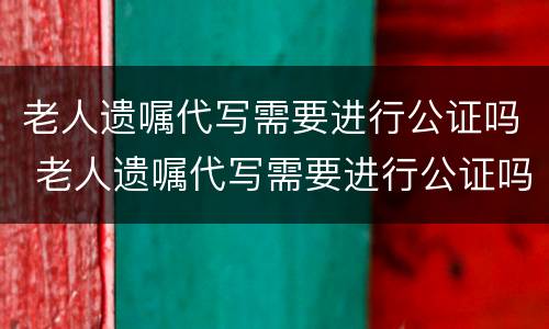 老人遗嘱代写需要进行公证吗 老人遗嘱代写需要进行公证吗