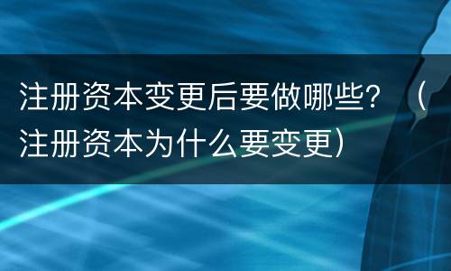 注册资本变更后要做哪些？（注册资本为什么要变更）