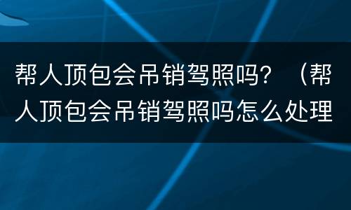 帮人顶包会吊销驾照吗？（帮人顶包会吊销驾照吗怎么处理）