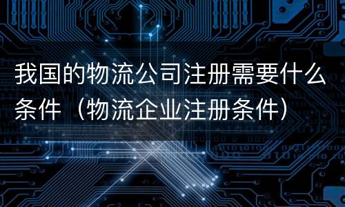 我国的物流公司注册需要什么条件（物流企业注册条件）